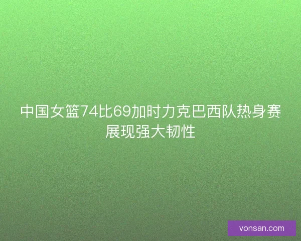中国女篮74比69加时力克巴西队热身赛展现强大韧性