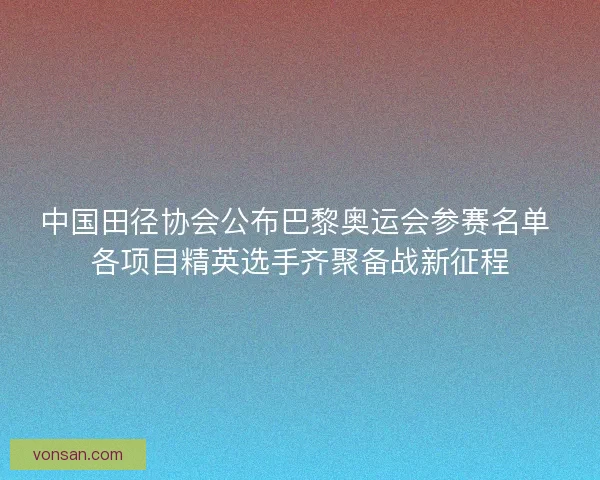 中国田径协会公布巴黎奥运会参赛名单 各项目精英选手齐聚备战新征程