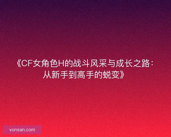 《CF女角色H的战斗风采与成长之路：从新手到高手的蜕变》