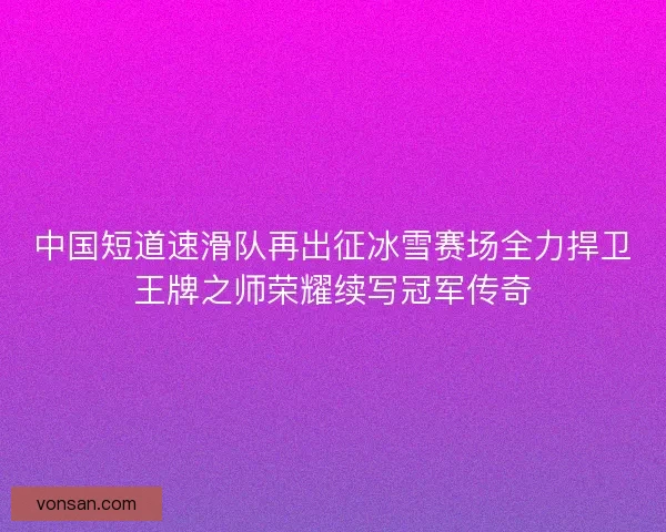 中国短道速滑队再出征冰雪赛场全力捍卫王牌之师荣耀续写冠军传奇